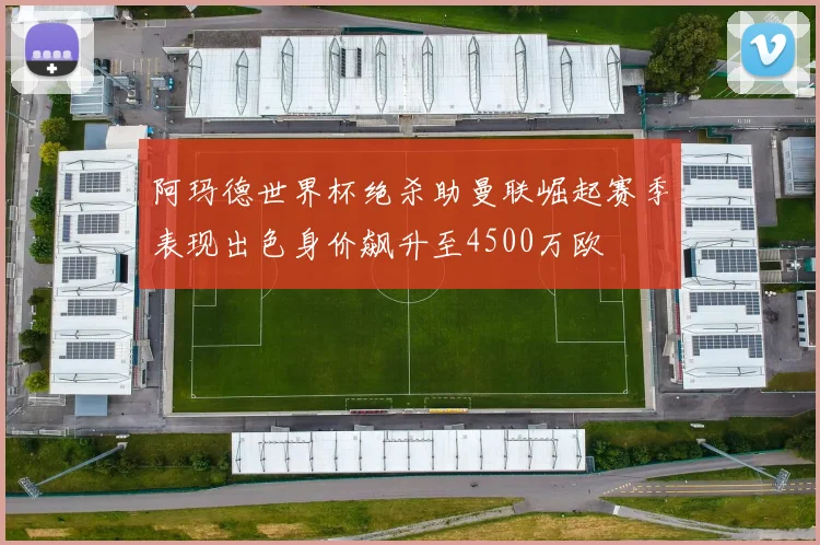 阿玛德世界杯绝杀助曼联崛起赛季表现出色身价飙升至4500万欧