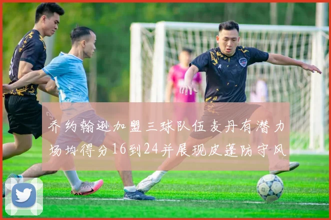 乔约翰逊加盟三球队伍麦丹有潜力场均得分16到24并展现皮蓬防守风范