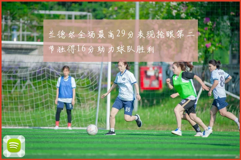 兰德尔全场最高29分表现抢眼第二节独得16分助力球队胜利
