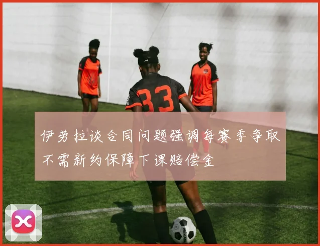 伊劳拉谈合同问题强调每赛季争取不需新约保障下课赔偿金