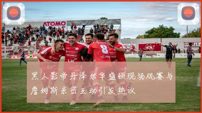 黑人影帝丹泽尔华盛顿现场观赛与詹姆斯亲密互动引发热议