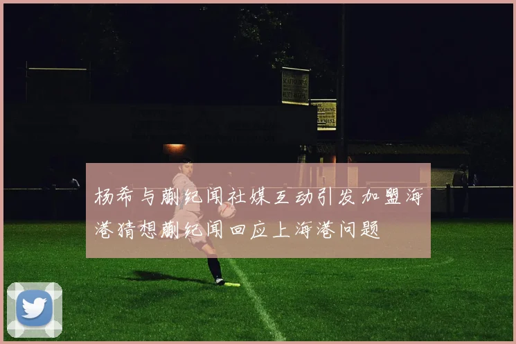 杨希与蒯纪闻社媒互动引发加盟海港猜想蒯纪闻回应上海港问题