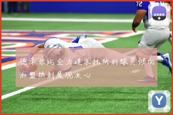 德泽尔比全力追求托纳利球员倾向加盟热刺展现决心