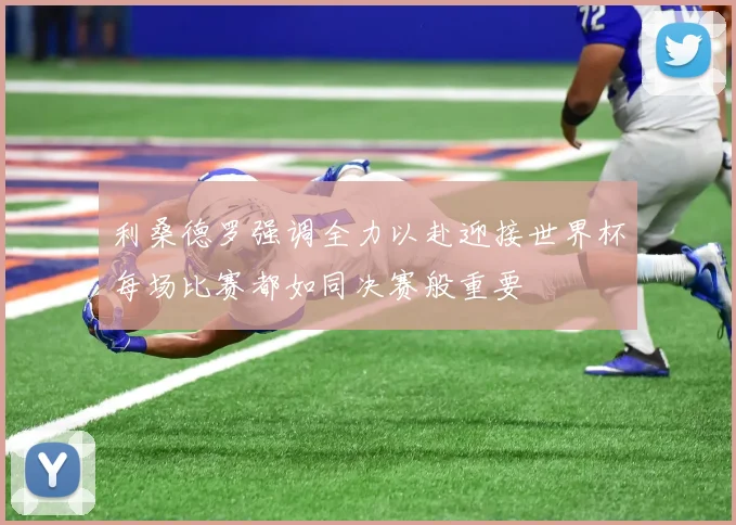 利桑德罗强调全力以赴迎接世界杯每场比赛都如同决赛般重要