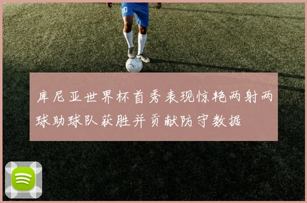 库尼亚世界杯首秀表现惊艳两射两球助球队获胜并贡献防守数据