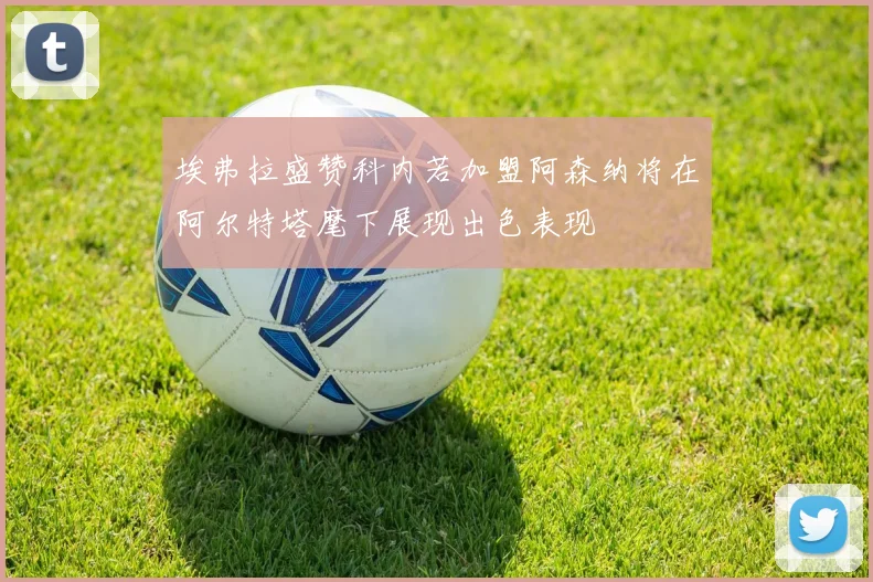 埃弗拉盛赞科内若加盟阿森纳将在阿尔特塔麾下展现出色表现