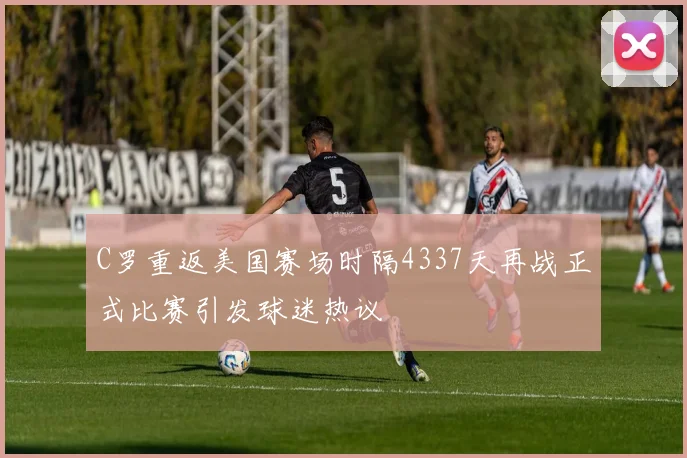 C罗重返美国赛场时隔4337天再战正式比赛引发球迷热议