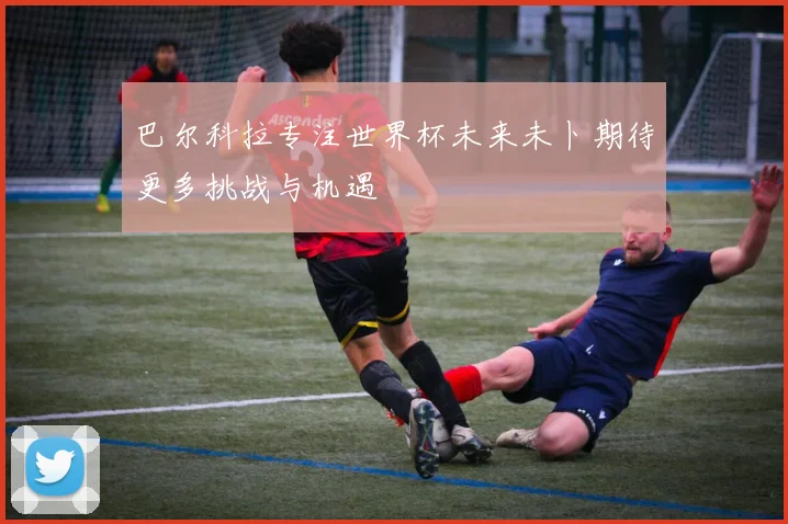 巴尔科拉专注世界杯未来未卜期待更多挑战与机遇