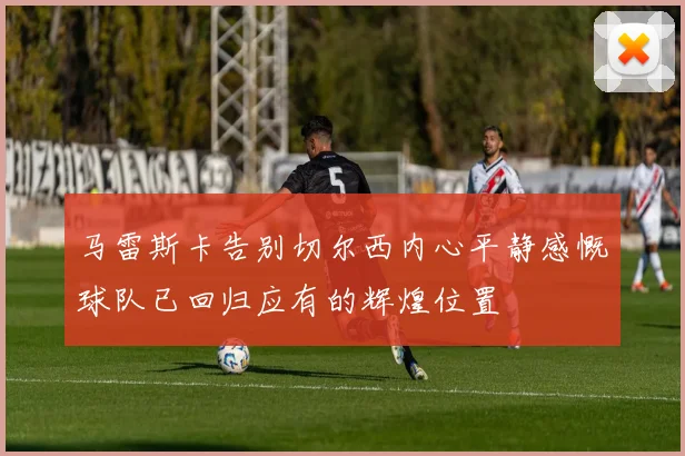 马雷斯卡告别切尔西内心平静感慨球队已回归应有的辉煌位置