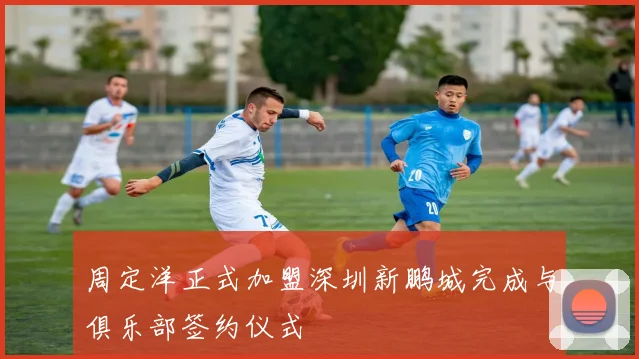 周定洋正式加盟深圳新鹏城完成与俱乐部签约仪式