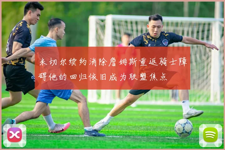 米切尔续约消除詹姆斯重返骑士障碍他的回归依旧成为联盟焦点
