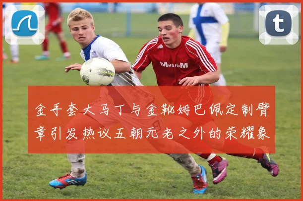 金手套大马丁与金靴姆巴佩定制臂章引发热议五朝元老之外的荣耀象征