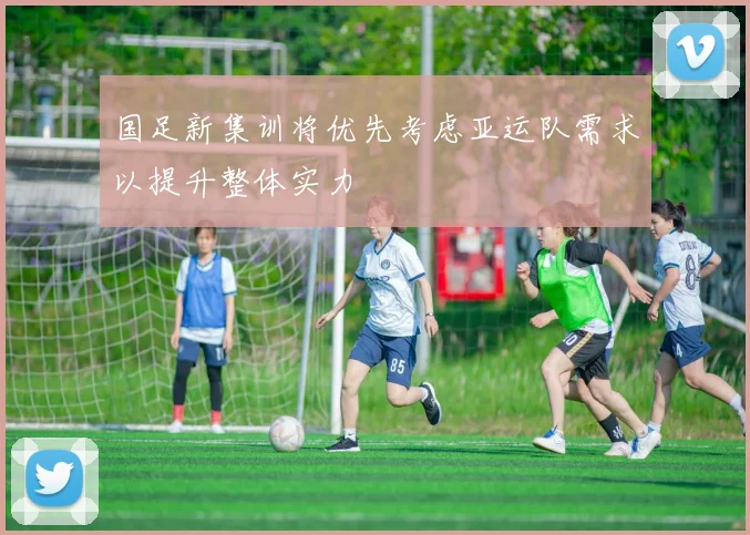 国足新集训将优先考虑亚运队需求以提升整体实力