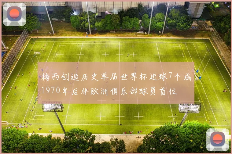 梅西创造历史单届世界杯进球7个成1970年后非欧洲俱乐部球员首位