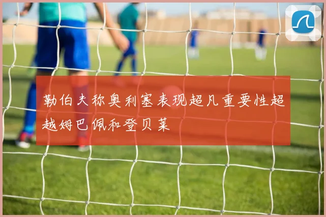 勒伯夫称奥利塞表现超凡重要性超越姆巴佩和登贝莱