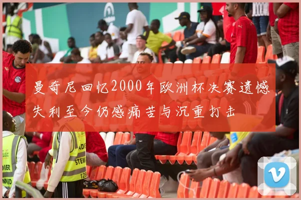 曼奇尼回忆2000年欧洲杯决赛遗憾失利至今仍感痛苦与沉重打击