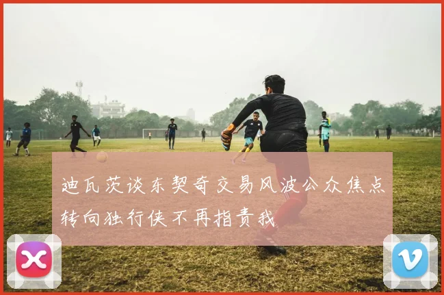 迪瓦茨谈东契奇交易风波公众焦点转向独行侠不再指责我