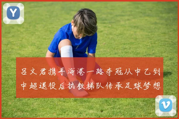 吕文君携手海港一路夺冠从中乙到中超退役后执教梯队传承足球梦想