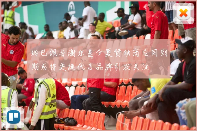 姆巴佩与谢尔基今夏赞助商合同到期或将更换代言品牌引发关注