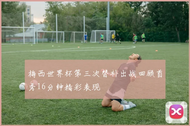 梅西世界杯第三次替补出战回顾首秀16分钟精彩表现