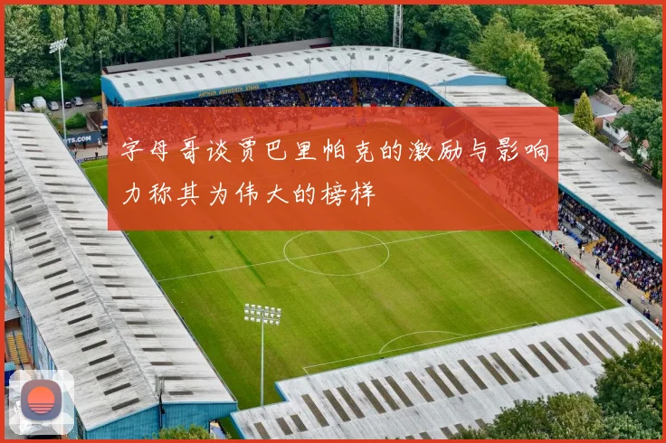 字母哥谈贾巴里帕克的激励与影响力称其为伟大的榜样