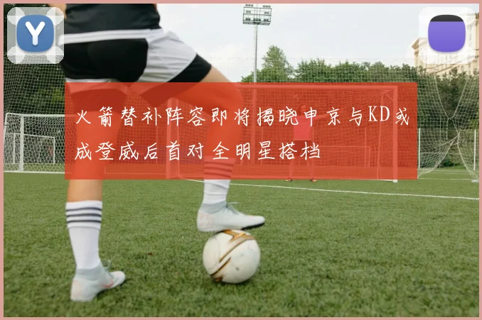 火箭替补阵容即将揭晓申京与KD或成登威后首对全明星搭档